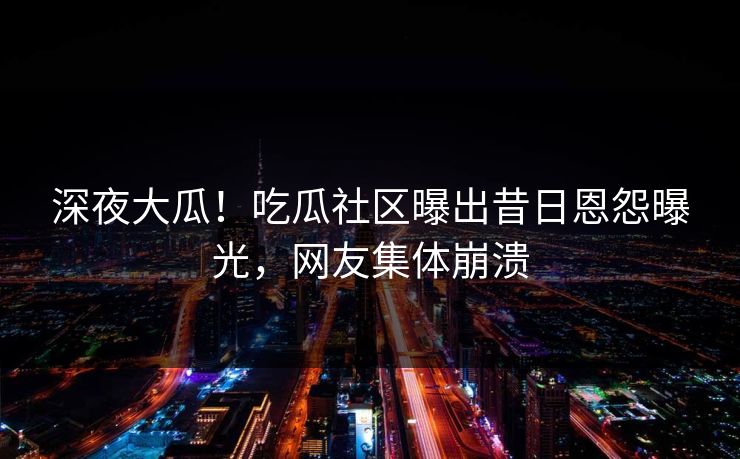 深夜大瓜！吃瓜社区曝出昔日恩怨曝光，网友集体崩溃