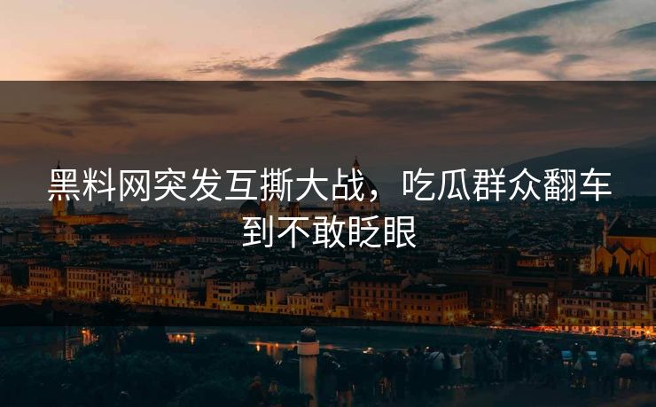 黑料网突发互撕大战，吃瓜群众翻车到不敢眨眼