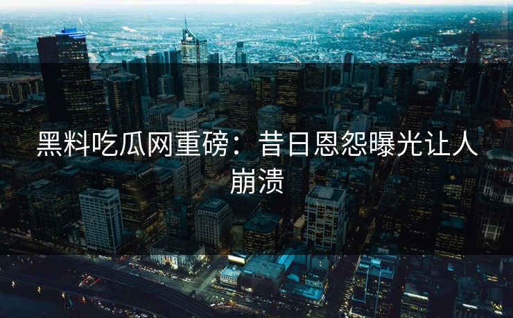 黑料吃瓜网重磅：昔日恩怨曝光让人崩溃