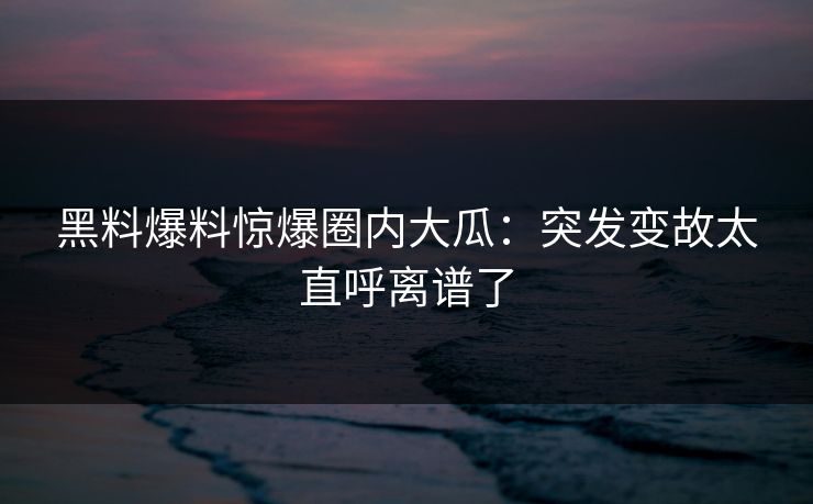 黑料爆料惊爆圈内大瓜：突发变故太直呼离谱了