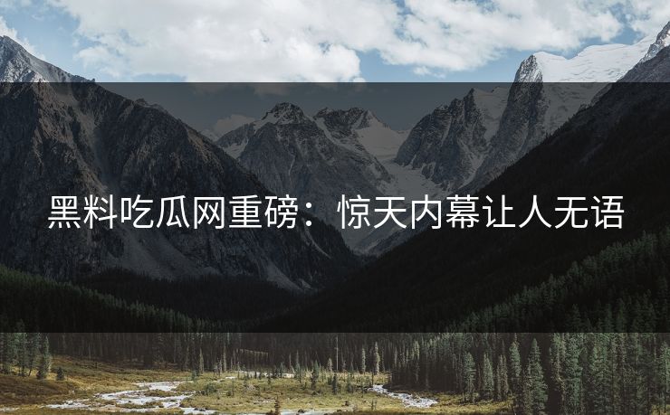 黑料吃瓜网重磅：惊天内幕让人无语