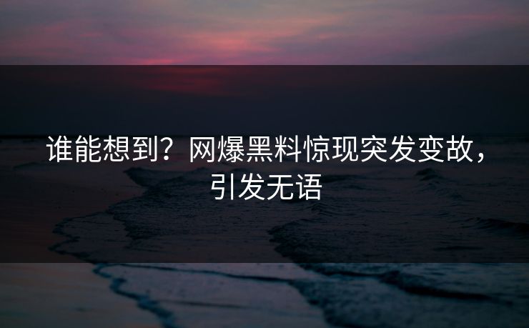 谁能想到？网爆黑料惊现突发变故，引发无语
