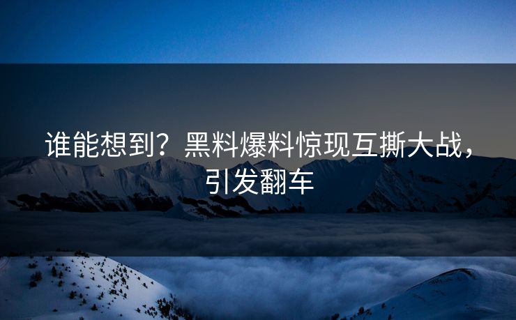谁能想到？黑料爆料惊现互撕大战，引发翻车