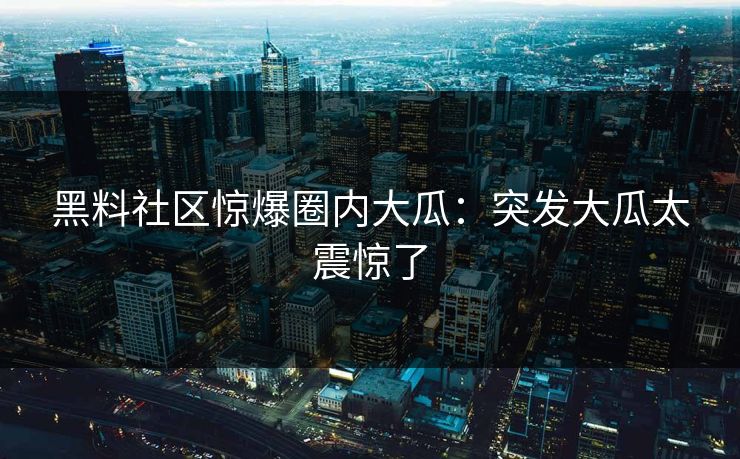 黑料社区惊爆圈内大瓜：突发大瓜太震惊了