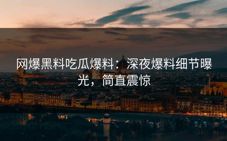 网爆黑料吃瓜爆料：深夜爆料细节曝光，简直震惊