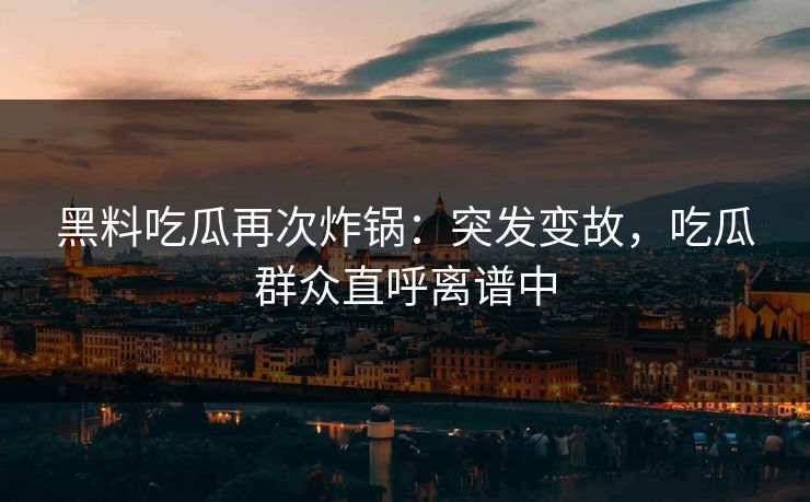 黑料吃瓜再次炸锅：突发变故，吃瓜群众直呼离谱中