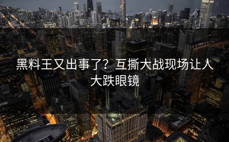 黑料王又出事了？互撕大战现场让人大跌眼镜