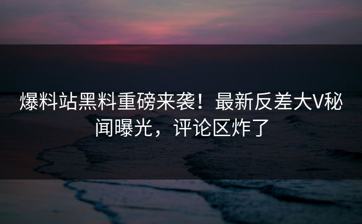 爆料站黑料重磅来袭！最新反差大V秘闻曝光，评论区炸了