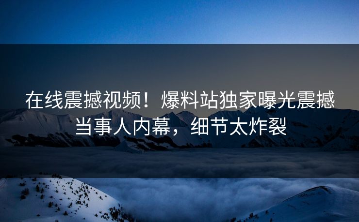 在线震撼视频！爆料站独家曝光震撼当事人内幕，细节太炸裂