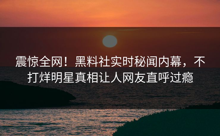 震惊全网！黑料社实时秘闻内幕，不打烊明星真相让人网友直呼过瘾