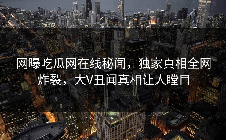 网曝吃瓜网在线秘闻，独家真相全网炸裂，大V丑闻真相让人瞠目