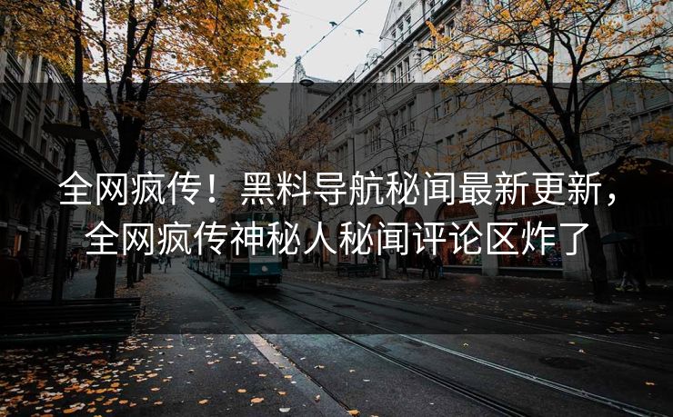 全网疯传！黑料导航秘闻最新更新，全网疯传神秘人秘闻评论区炸了