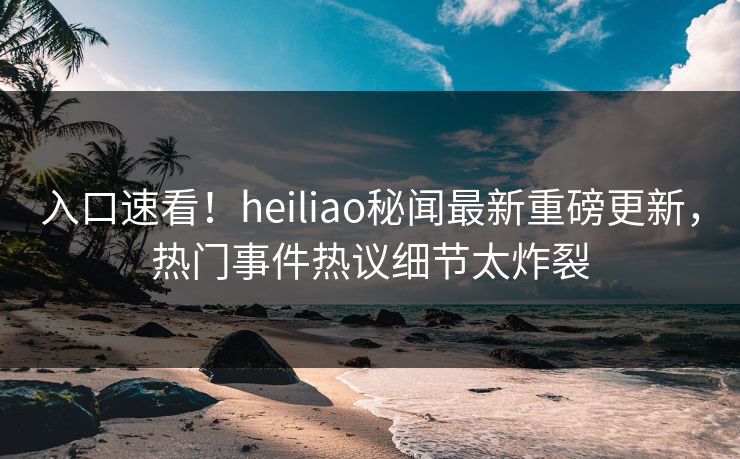 入口速看！heiliao秘闻最新重磅更新，热门事件热议细节太炸裂