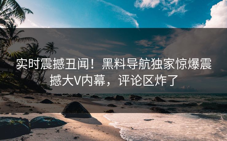 实时震撼丑闻！黑料导航独家惊爆震撼大V内幕，评论区炸了