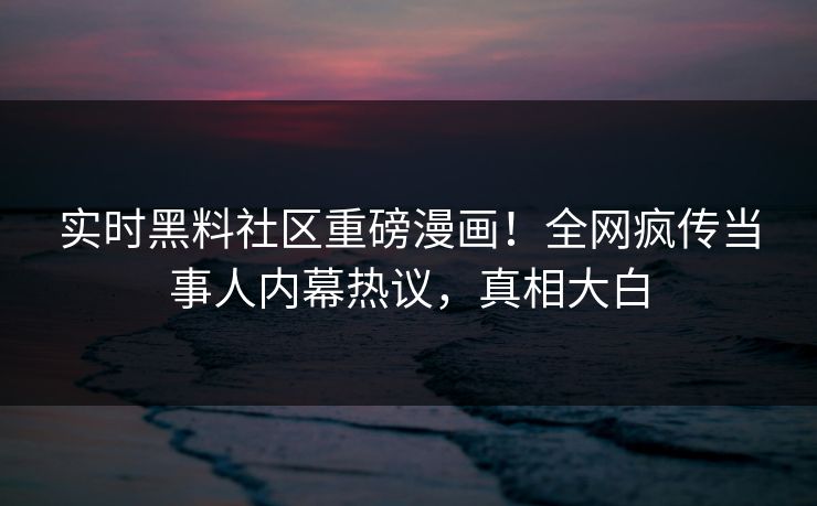 实时黑料社区重磅漫画！全网疯传当事人内幕热议，真相大白