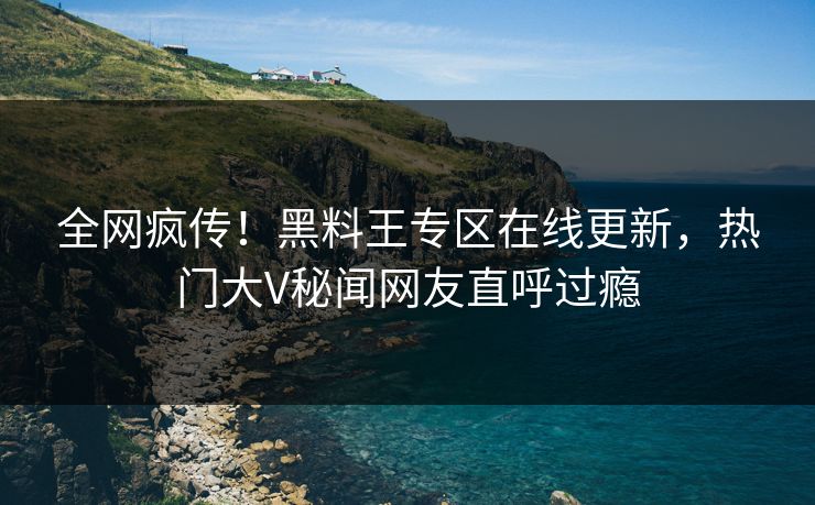 全网疯传！黑料王专区在线更新，热门大V秘闻网友直呼过瘾