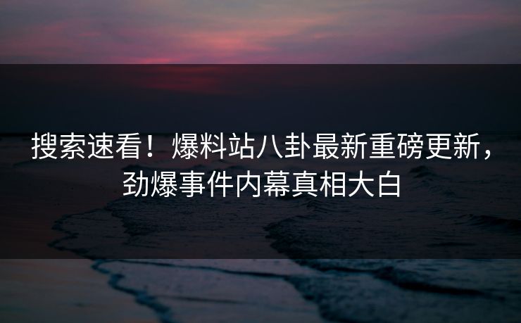搜索速看！爆料站八卦最新重磅更新，劲爆事件内幕真相大白