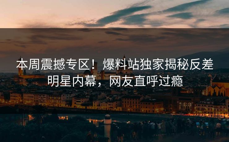 本周震撼专区！爆料站独家揭秘反差明星内幕，网友直呼过瘾