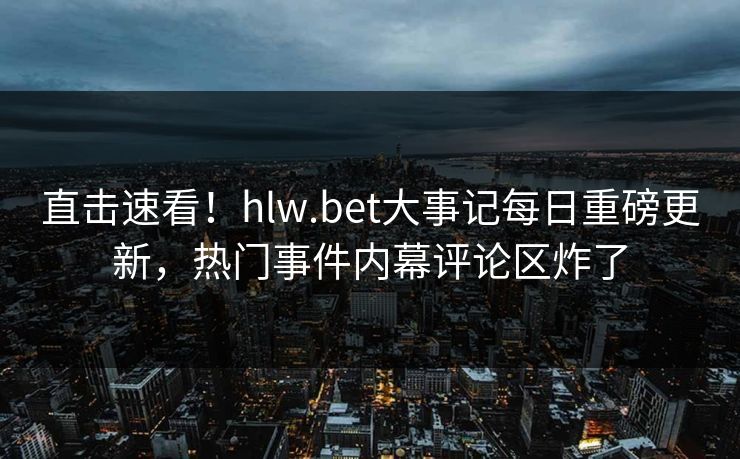直击速看！hlw.bet大事记每日重磅更新，热门事件内幕评论区炸了