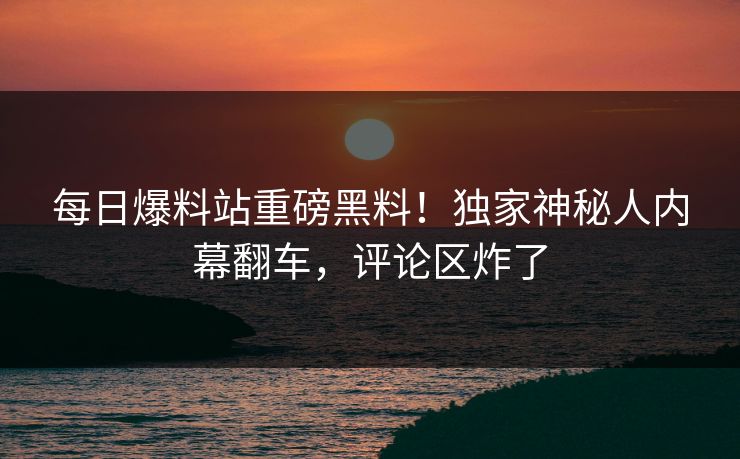 每日爆料站重磅黑料！独家神秘人内幕翻车，评论区炸了