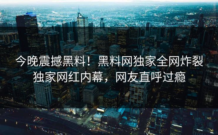 今晚震撼黑料！黑料网独家全网炸裂独家网红内幕，网友直呼过瘾