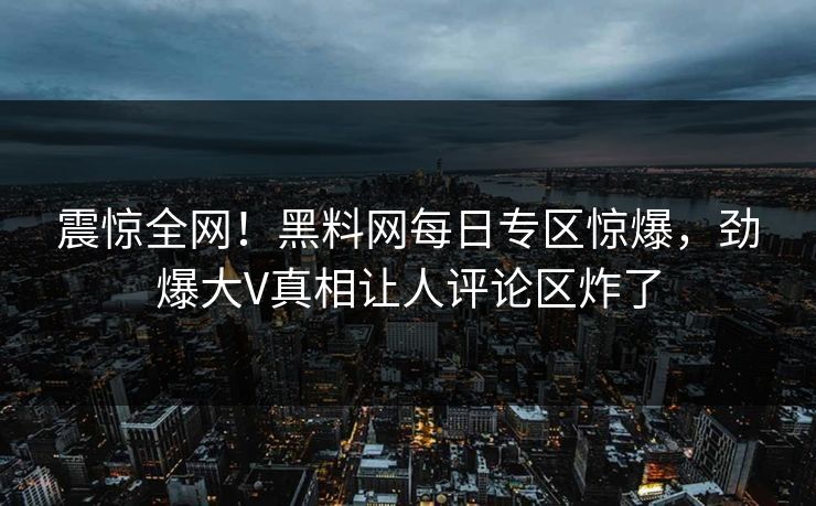 震惊全网！黑料网每日专区惊爆，劲爆大V真相让人评论区炸了