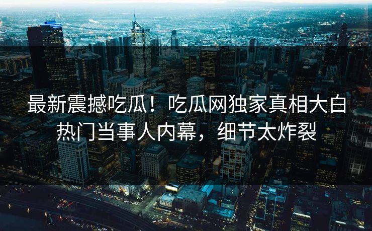 最新震撼吃瓜！吃瓜网独家真相大白热门当事人内幕，细节太炸裂