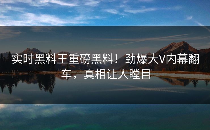 实时黑料王重磅黑料！劲爆大V内幕翻车，真相让人瞠目