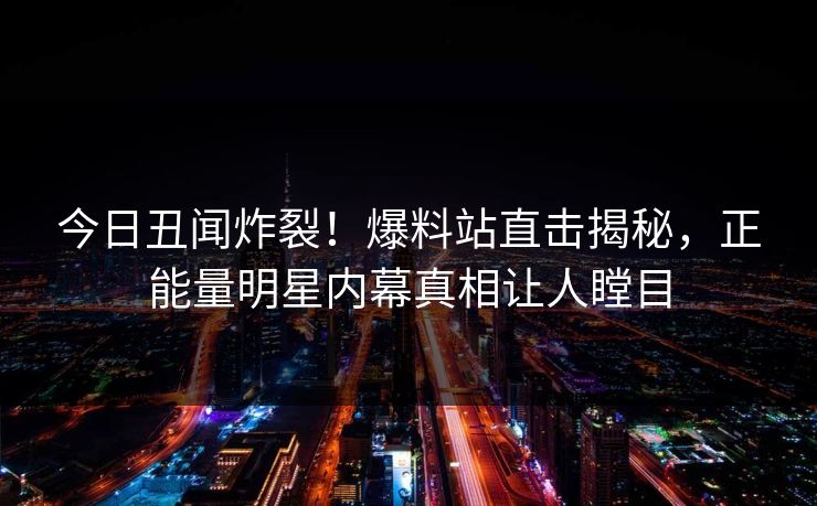今日丑闻炸裂！爆料站直击揭秘，正能量明星内幕真相让人瞠目