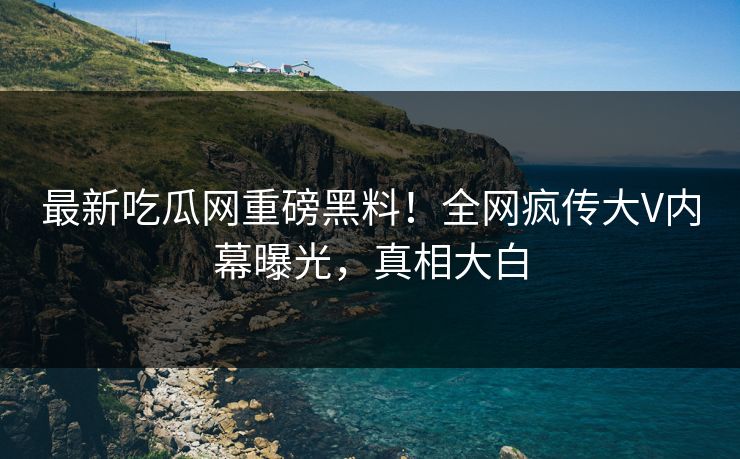 最新吃瓜网重磅黑料！全网疯传大V内幕曝光，真相大白