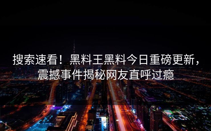 搜索速看！黑料王黑料今日重磅更新，震撼事件揭秘网友直呼过瘾