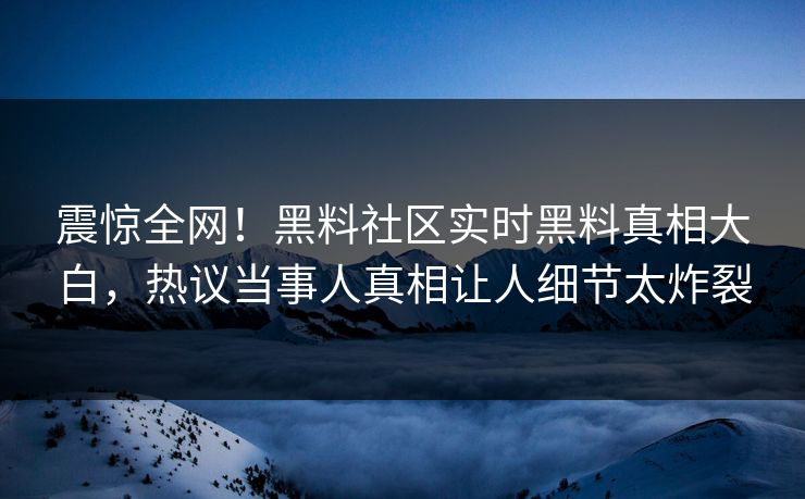 震惊全网！黑料社区实时黑料真相大白，热议当事人真相让人细节太炸裂