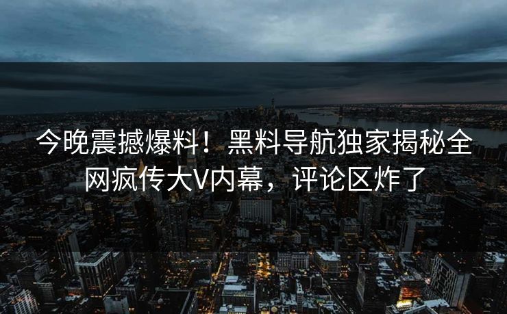 今晚震撼爆料！黑料导航独家揭秘全网疯传大V内幕，评论区炸了
