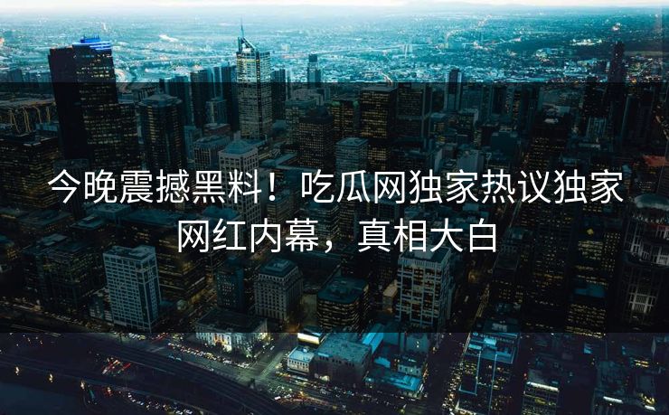 今晚震撼黑料！吃瓜网独家热议独家网红内幕，真相大白