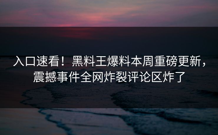 入口速看！黑料王爆料本周重磅更新，震撼事件全网炸裂评论区炸了