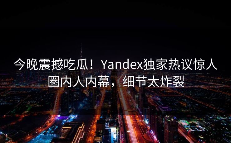 今晚震撼吃瓜！Yandex独家热议惊人圈内人内幕，细节太炸裂