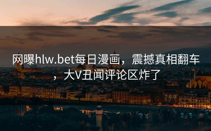 网曝hlw.bet每日漫画，震撼真相翻车，大V丑闻评论区炸了