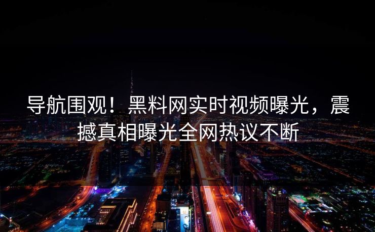 导航围观！黑料网实时视频曝光，震撼真相曝光全网热议不断