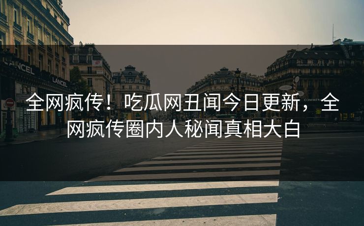 全网疯传！吃瓜网丑闻今日更新，全网疯传圈内人秘闻真相大白