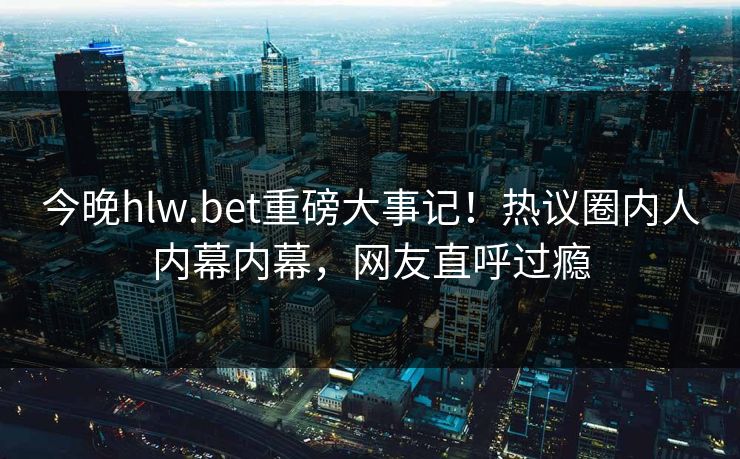 今晚hlw.bet重磅大事记！热议圈内人内幕内幕，网友直呼过瘾