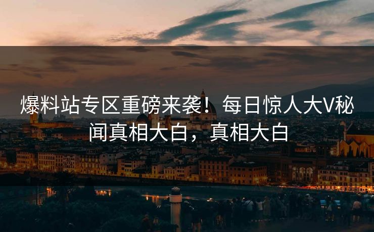 爆料站专区重磅来袭！每日惊人大V秘闻真相大白，真相大白