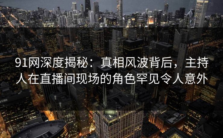 91网深度揭秘：真相风波背后，主持人在直播间现场的角色罕见令人意外