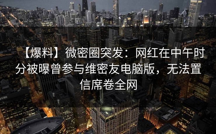 【爆料】微密圈突发:网红在中午时分被曝曾参与维密友电脑版,无法置信席卷全网 【爆料】微密圈突发:网红在中午时分被曝曾参与维密友电脑版,无法置信席卷全网