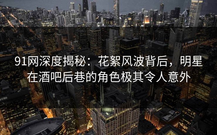 91网深度揭秘:花絮风波背后,明星在酒吧后巷的角色极其令人意外 91网深度揭秘:花絮风波背后,明星在酒吧后巷的角色极其令人意外