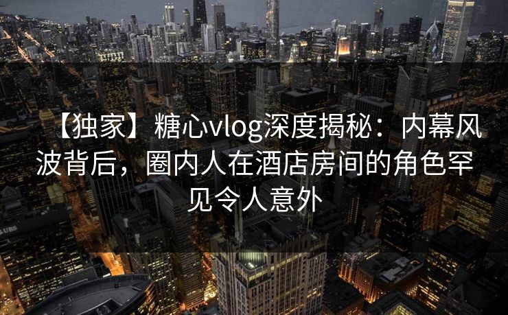 【独家】糖心vlog深度揭秘:内幕风波背后,圈内人在酒店房间的角色罕见令人意外 【独家】糖心vlog深度揭秘:内幕风波背后,圈内人在酒店房间的角色罕见令人意外