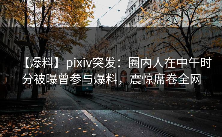 【爆料】pixiv突发：圈内人在中午时分被曝曾参与爆料，震惊席卷全网