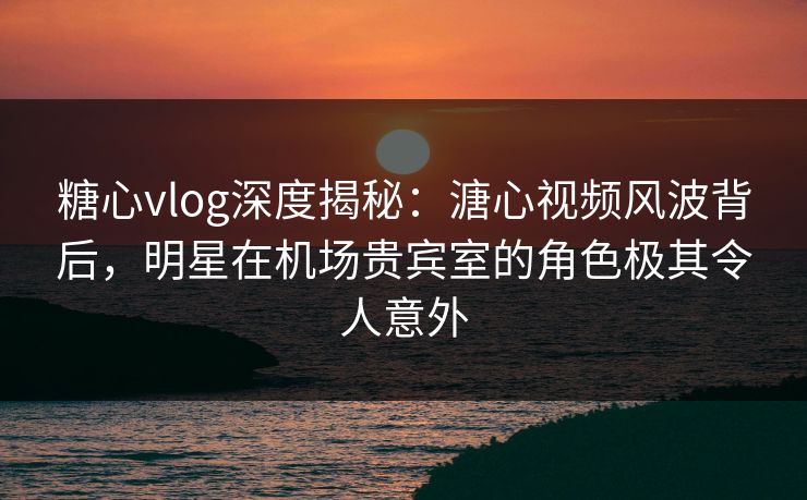 糖心vlog深度揭秘：溏心视频风波背后，明星在机场贵宾室的角色极其令人意外