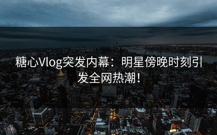 糖心Vlog突发内幕：明星傍晚时刻引发全网热潮！