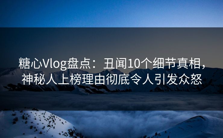 糖心Vlog盘点：丑闻10个细节真相，神秘人上榜理由彻底令人引发众怒