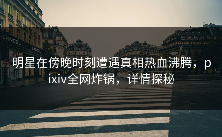 明星在傍晚时刻遭遇真相热血沸腾，pixiv全网炸锅，详情探秘